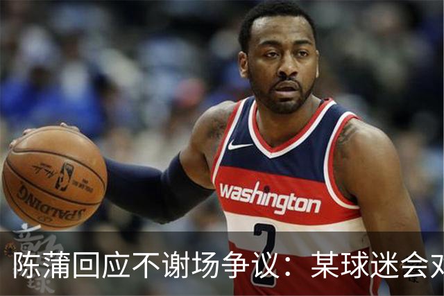 陈蒲回应不谢场争议：某球迷会对我辱骂，不想被有心之人利用炒作